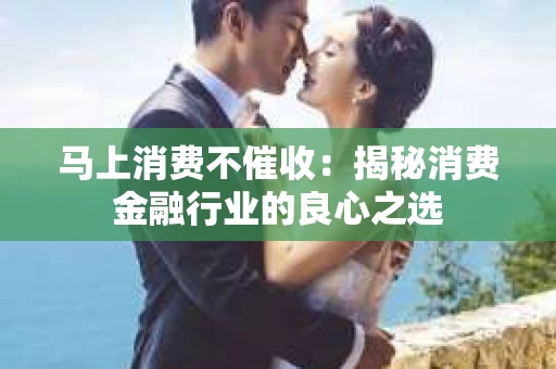 马上消费不催收：揭秘消费金融行业的良心之选