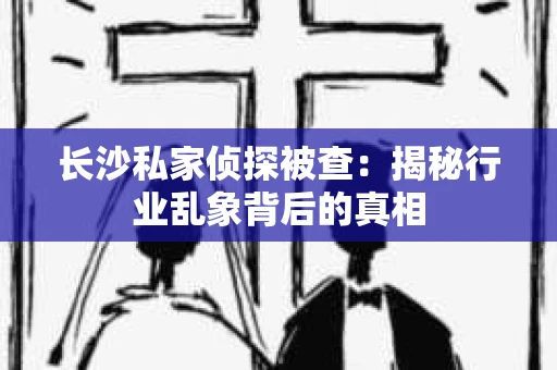 长沙私家侦探被查：揭秘行业乱象背后的真相