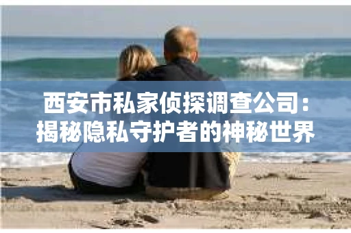 西安市私家侦探调查公司：揭秘隐私守护者的神秘世界
