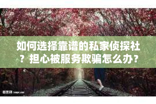 如何选择靠谱的私家侦探社？担心被服务欺骗怎么办？