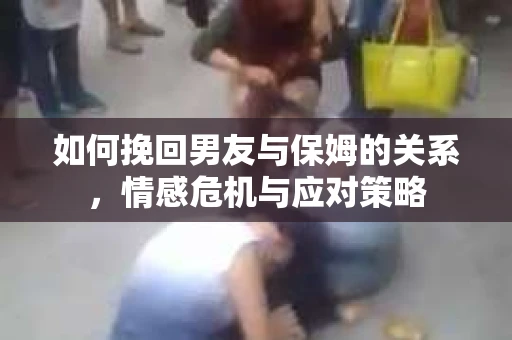 如何挽回男友与保姆的关系，情感危机与应对策略
