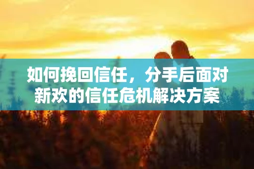 如何挽回信任，分手后面对新欢的信任危机解决方案
