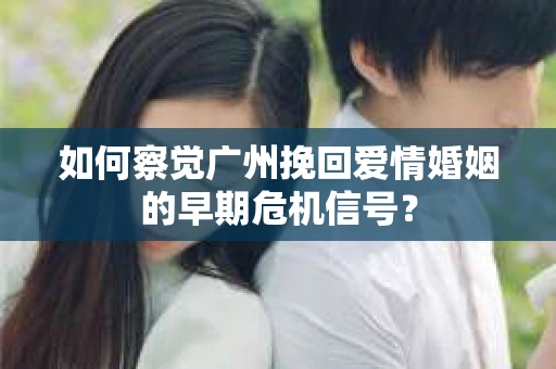 如何察觉广州挽回爱情婚姻的早期危机信号？