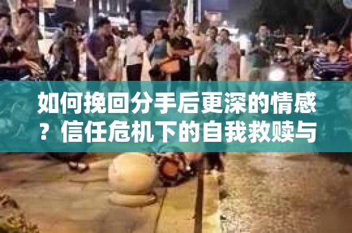 如何挽回分手后更深的情感？信任危机下的自我救赎与关系修复