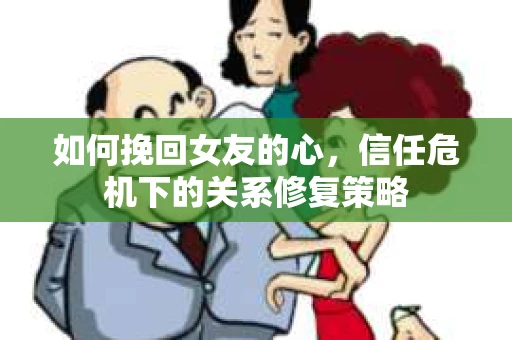 如何挽回女友的心，信任危机下的关系修复策略