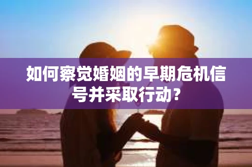 如何察觉婚姻的早期危机信号并采取行动？