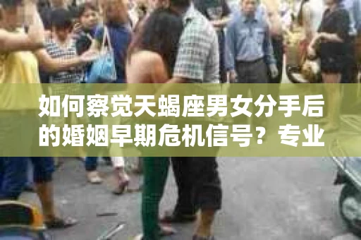 如何察觉天蝎座男女分手后的婚姻早期危机信号？专业解读与挽回策略
