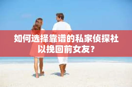 如何选择靠谱的私家侦探社以挽回前女友？