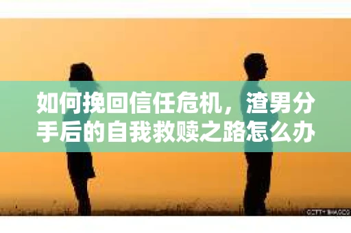 如何挽回信任危机，渣男分手后的自我救赎之路怎么办？