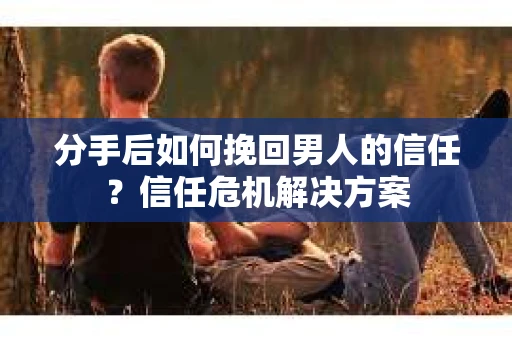 分手后如何挽回男人的信任？信任危机解决方案
