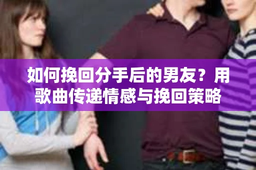 如何挽回分手后的男友？用歌曲传递情感与挽回策略
