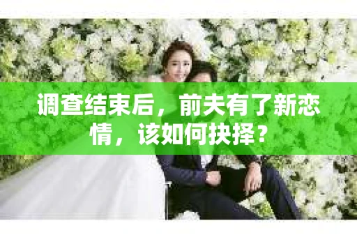 调查结束后，前夫有了新恋情，该如何抉择？