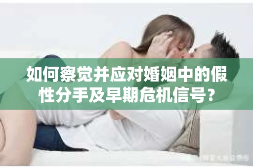 如何察觉并应对婚姻中的假性分手及早期危机信号？
