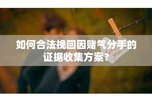 如何合法挽回因赌气分手的证据收集方案？