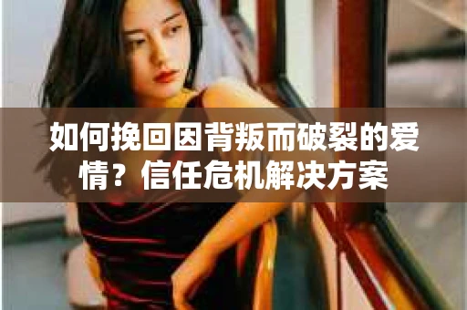 如何挽回因背叛而破裂的爱情？信任危机解决方案