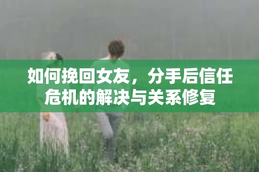 如何挽回女友，分手后信任危机的解决与关系修复