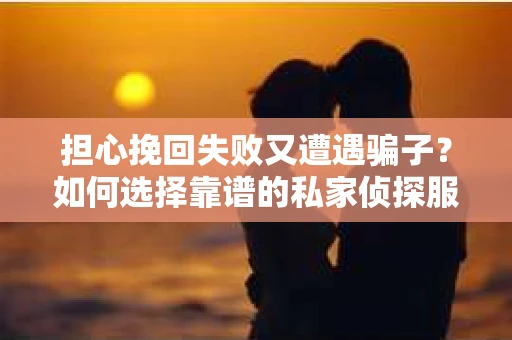 担心挽回失败又遭遇骗子？如何选择靠谱的私家侦探服务？