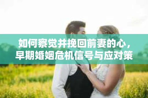 如何察觉并挽回前妻的心,早期婚姻危机信号与应对策略 如何察觉并挽回前妻的心,早期婚姻危机信号与应对策略