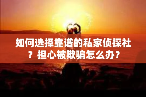 如何选择靠谱的私家侦探社？担心被欺骗怎么办？