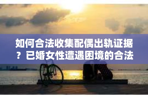 如何合法收集配偶出轨证据？已婚女性遭遇困境的合法证据收集方案