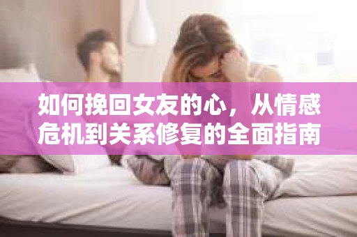 如何挽回女友的心，从情感危机到关系修复的全面指南