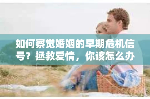 如何察觉婚姻的早期危机信号？拯救爱情，你该怎么办？