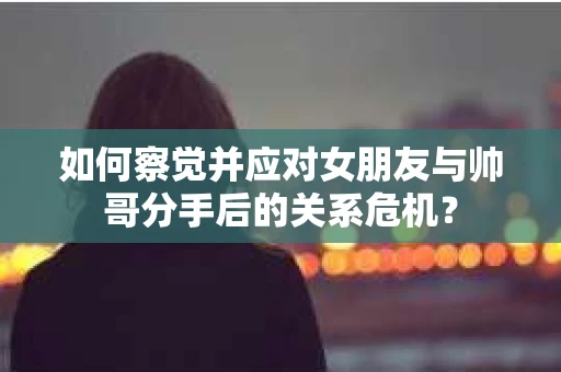 如何察觉并应对女朋友与帅哥分手后的关系危机？